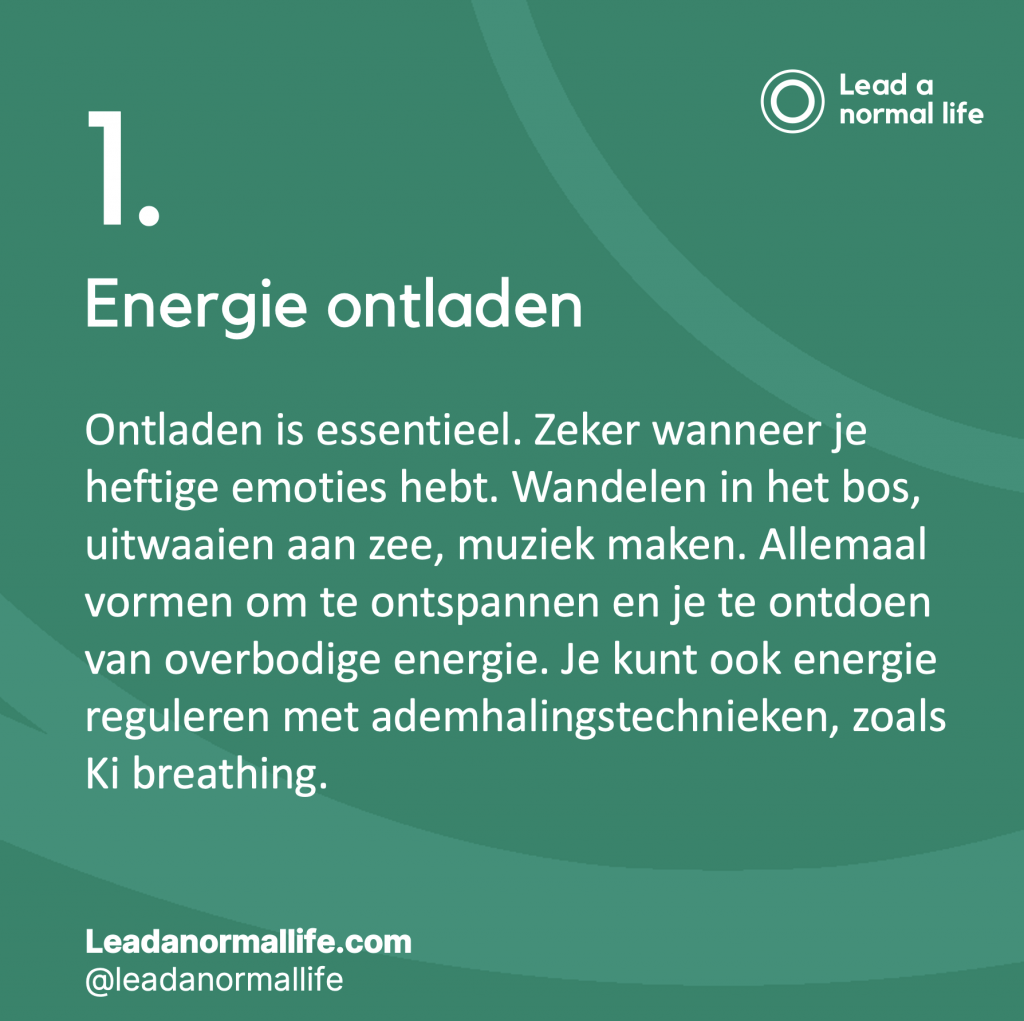 1. Energie ontladen Ontladen is essentieel. Zeker wanneer je heftige emoties hebt. Wandelen in het bos, uitwaaien aan zee, muziek maken. Allemaal vormen om te ontspannen en je te ontdoen van overbodige energie. Je kunt ook energie reguleren met ademhalingstechnieken, zoals Ki breathing.