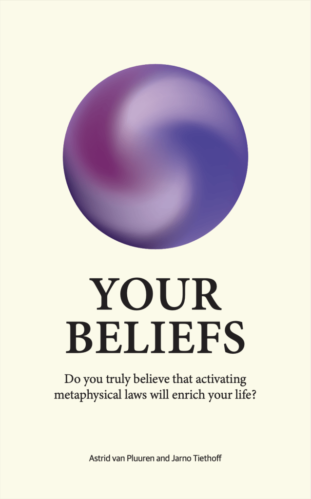 Your Beliefs Do you truly believe that activating metaphysical laws will enrich your life? Astrid van Pluuren and Jarno Tiethoff