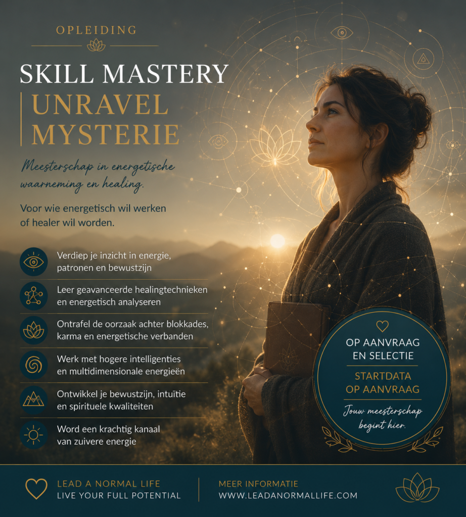 Opleiding Skill Mastery | Unravel Mystery Meesterschap in energetische waarneming en healing Voor wie energetisch wil werken of healer wil worden Verdiep je inzicht in energie, patronen en bewustzijn Leer geavanceerde healingtechnieken en energetisch analyseren Ontrafel de oorzaak achter blokkades, karma en energetische verbanden Werk met hogere intelligenties en multidimensionale energieën Ontwikkel je bewustzijn, intuïtie en spirituele kwaliteiten Word een krachtig kanaal van zuivere energie Op aanvraag en selectie Startdata op aanvraag Jouw meesterschap begint hier Lead a normal life Live your Full Potential